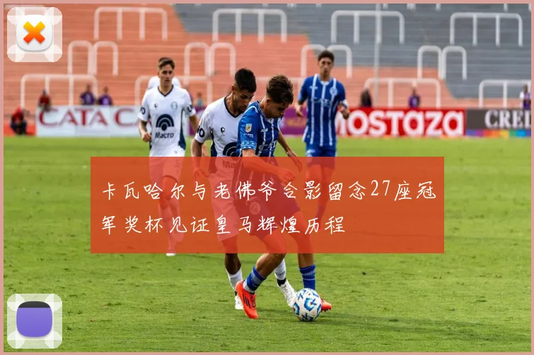 卡瓦哈尔与老佛爷合影留念27座冠军奖杯见证皇马辉煌历程