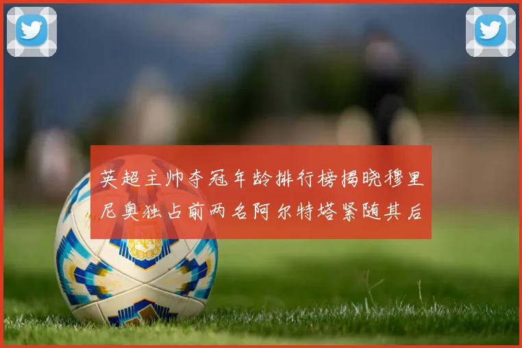 英超主帅夺冠年龄排行榜揭晓穆里尼奥独占前两名阿尔特塔紧随其后