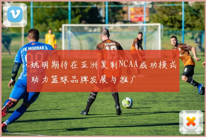 姚明期待在亚洲复制NCAA成功模式助力篮球品牌发展与推广