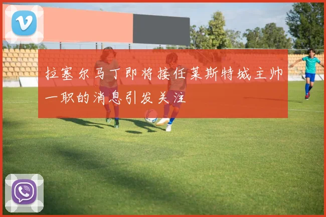 拉塞尔马丁即将接任莱斯特城主帅一职的消息引发关注