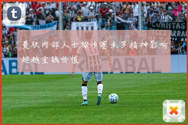 曼联内部人士称卡塞米罗精神影响超越金钱价值