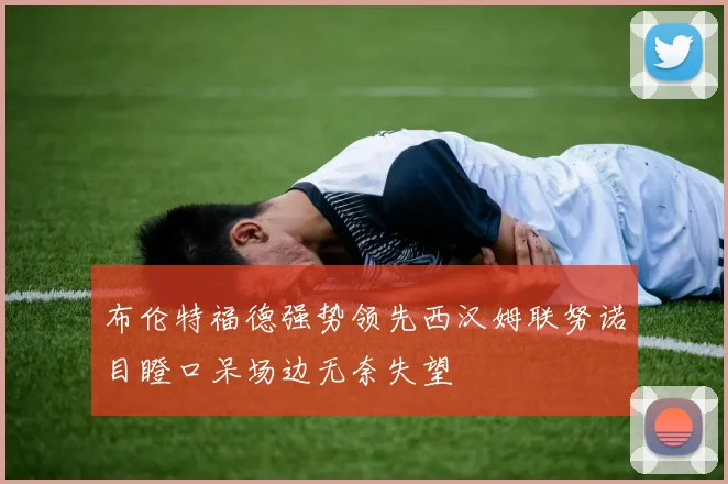 布伦特福德强势领先西汉姆联努诺目瞪口呆场边无奈失望