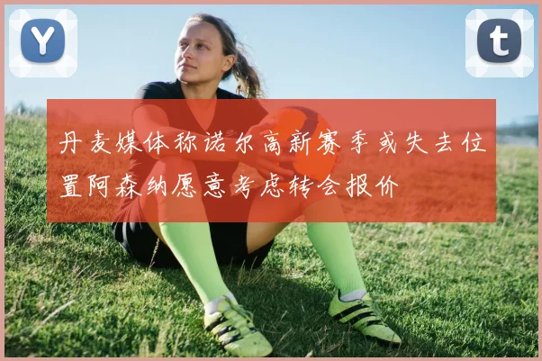 丹麦媒体称诺尔高新赛季或失去位置阿森纳愿意考虑转会报价