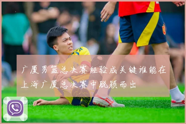广厦男篮总决赛经验成关键谁能在上海广厦总决赛中脱颖而出
