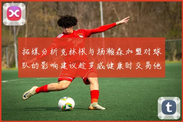 拓媒分析克林根与杨瀚森加盟对球队的影响建议趁罗威健康时交易他