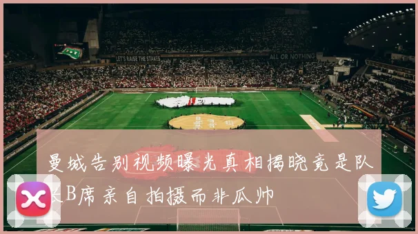 曼城告别视频曝光真相揭晓竟是队长B席亲自拍摄而非瓜帅
