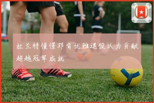 杜兰特憧憬邓肯优雅退役认为贡献超越冠军成就