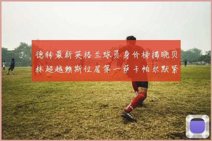 德转最新英格兰球员身价榜揭晓贝林超越赖斯位居第一萨卡帕尔默紧随其后