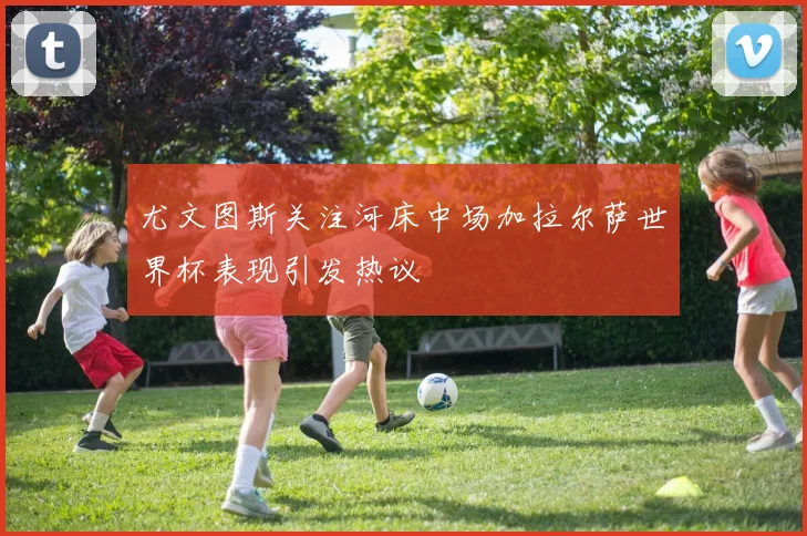 尤文图斯关注河床中场加拉尔萨世界杯表现引发热议