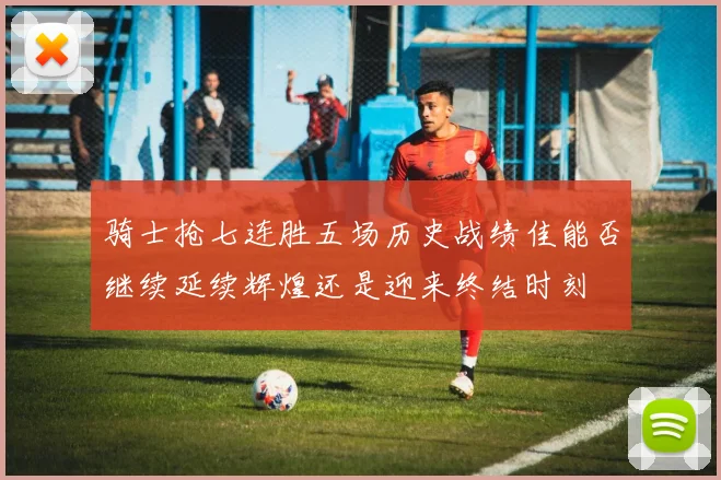 骑士抢七连胜五场历史战绩佳能否继续延续辉煌还是迎来终结时刻