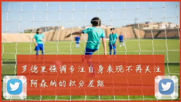 罗德里强调专注自身表现不再关注与阿森纳的积分差距