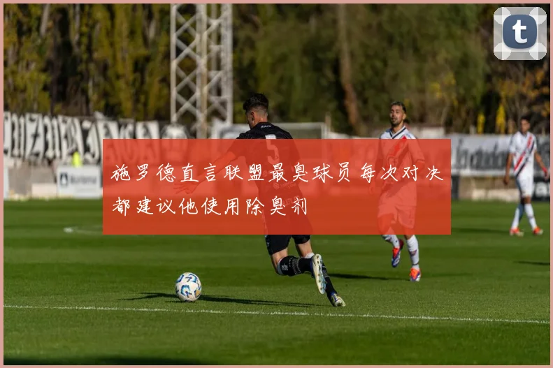 施罗德直言联盟最臭球员每次对决都建议他使用除臭剂