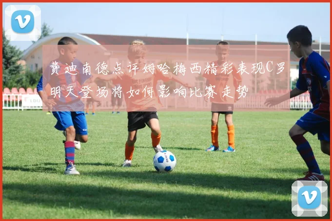 费迪南德点评姆哈梅西精彩表现C罗明天登场将如何影响比赛走势